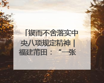 锲而不舍落实中央八项规定精神｜福建莆田：“一张表”“一张图”为基层减轻“数字负担”