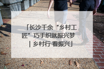 长沙千余“乡村工匠”巧手织就振兴梦｜乡村行·看振兴