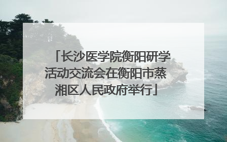 长沙医学院衡阳研学活动交流会在衡阳市蒸湘区人民政府举行