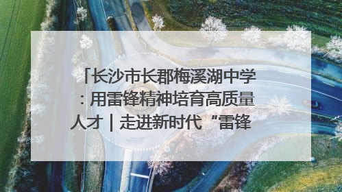 长沙市长郡梅溪湖中学：用雷锋精神培育高质量人才｜走进新时代“雷锋传人 长沙榜样”