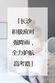 长沙：积极应对强降雨，全力护航高考路