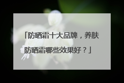防晒霜十大品牌，养肤防晒霜哪些效果好？