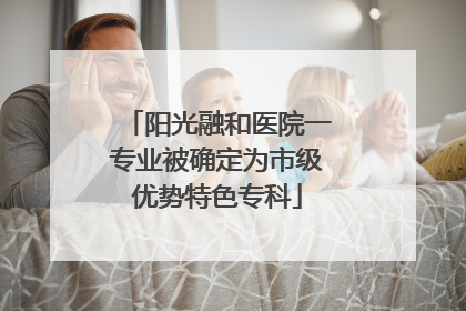 阳光融和医院一专业被确定为市级优势特色专科