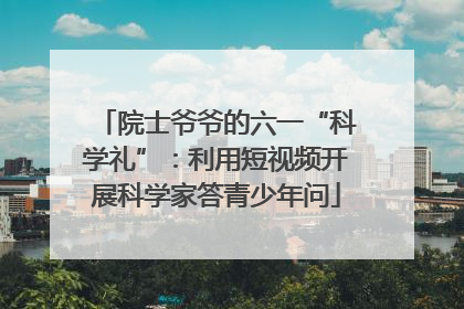 院士爷爷的六一“科学礼”：利用短视频开展科学家答青少年问