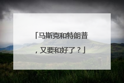 马斯克和特朗普，又要和好了？