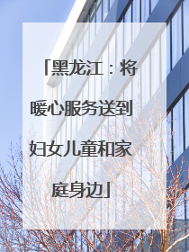 黑龙江：将暖心服务送到妇女儿童和家庭身边