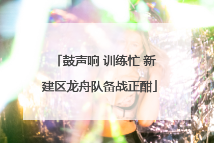 鼓声响 训练忙 新建区龙舟队备战正酣