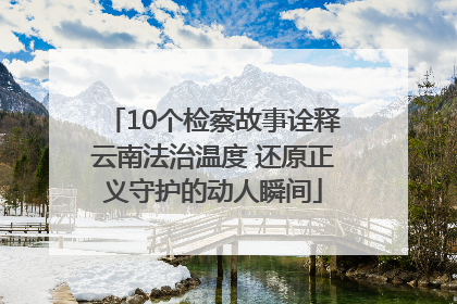 10个检察故事诠释云南法治温度 还原正义守护的动人瞬间