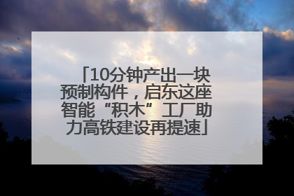 10分钟产出一块预制构件，启东这座智能“积木”工厂助力高铁建设再提速