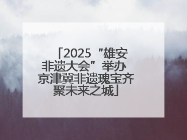 2025“雄安非遗大会”举办 京津冀非遗瑰宝齐聚未来之城