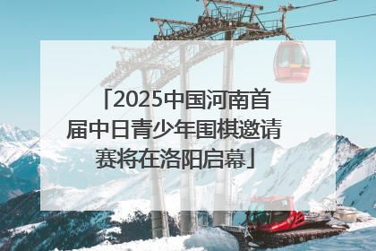 2025中国河南首届中日青少年围棋邀请赛将在洛阳启幕