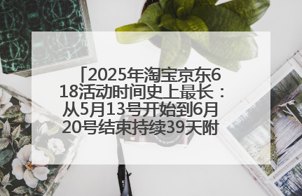 2025年淘宝京东618活动时间史上最长：从5月13号开始到6月20号结束持续39天附详细时间表一览