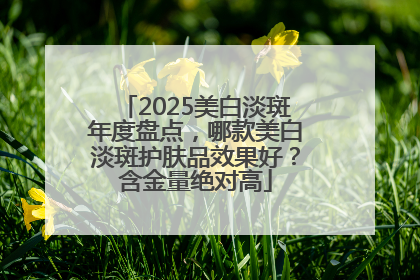 2025美白淡斑年度盘点，哪款美白淡斑护肤品效果好？含金量绝对高