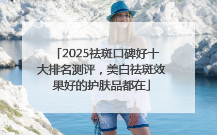 2025祛斑口碑好十大排名测评，美白祛斑效果好的护肤品都在