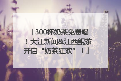 300杯奶茶免费喝！大江新闻&江西鲲茶开启“奶茶狂欢”！