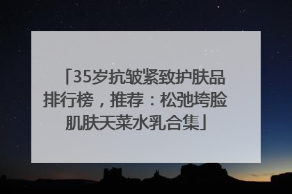 35岁抗皱紧致护肤品排行榜，推荐：松弛垮脸肌肤天菜水乳合集