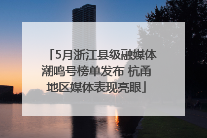 5月浙江县级融媒体潮鸣号榜单发布 杭甬地区媒体表现亮眼