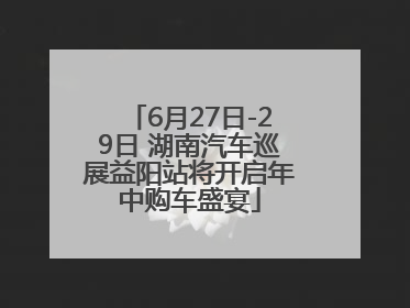 6月27日-29日 湖南汽车巡展益阳站将开启年中购车盛宴